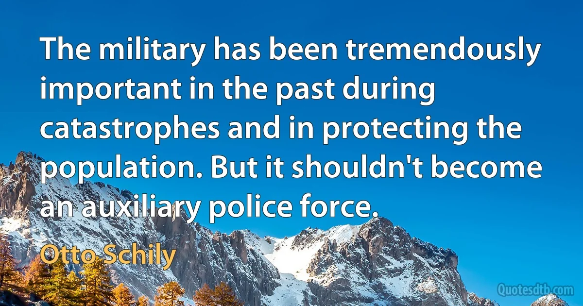 The military has been tremendously important in the past during catastrophes and in protecting the population. But it shouldn't become an auxiliary police force. (Otto Schily)