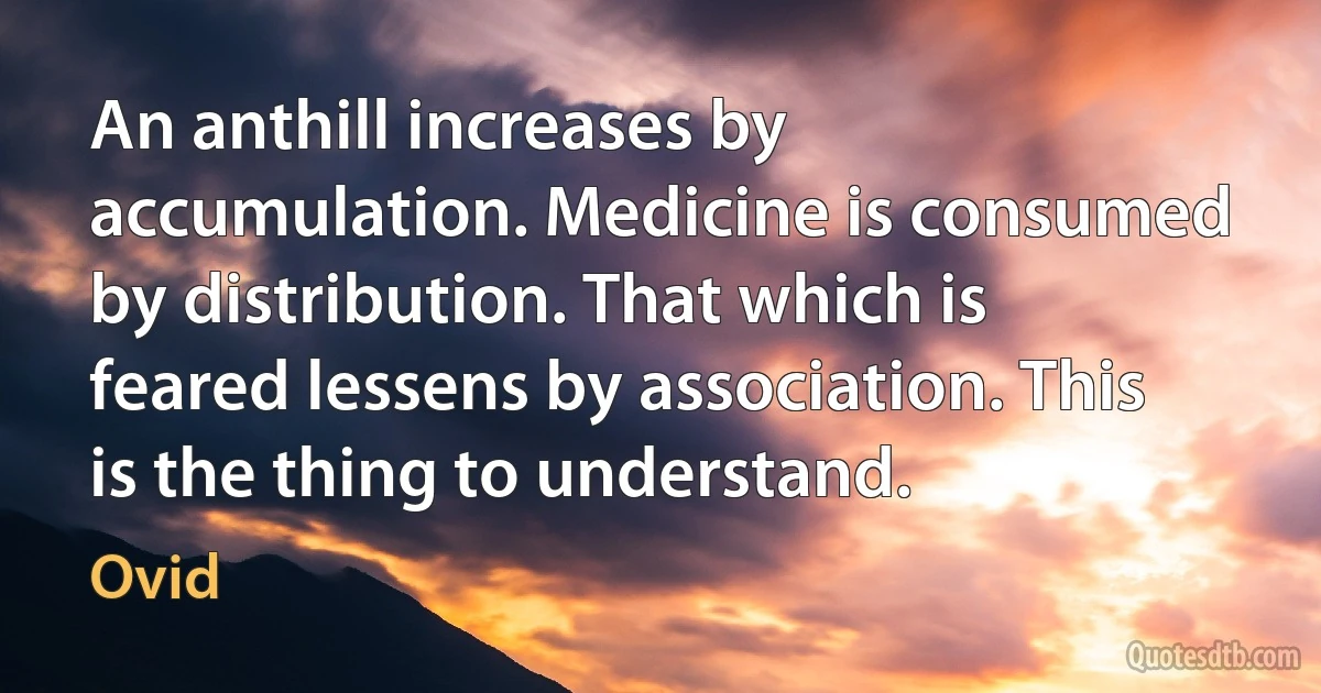 An anthill increases by accumulation. Medicine is consumed by distribution. That which is feared lessens by association. This is the thing to understand. (Ovid)