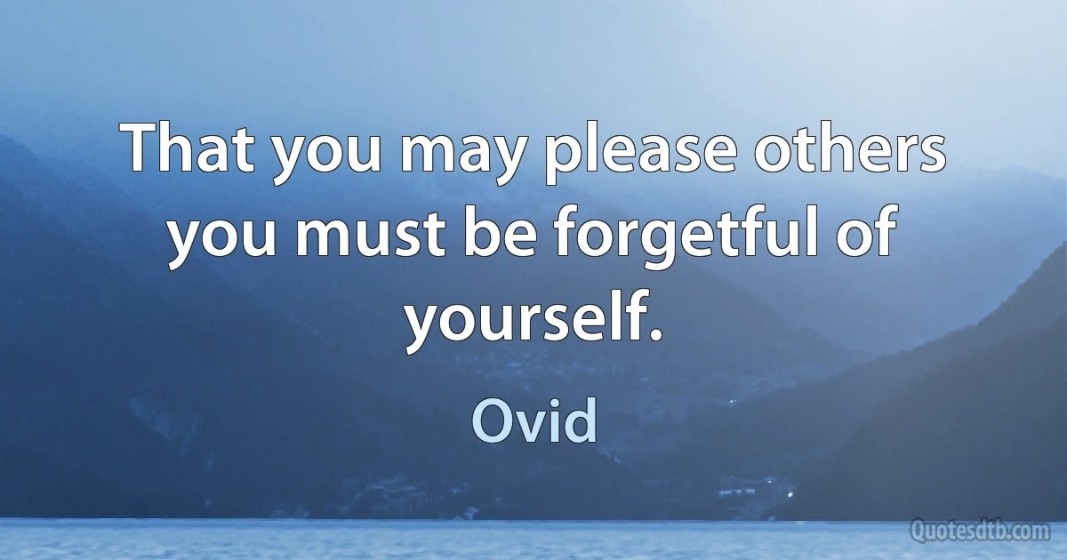 That you may please others you must be forgetful of yourself. (Ovid)