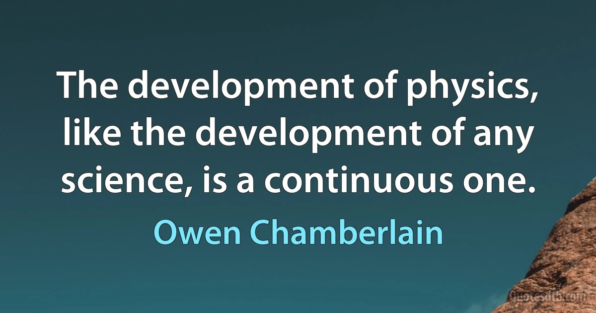 The development of physics, like the development of any science, is a continuous one. (Owen Chamberlain)