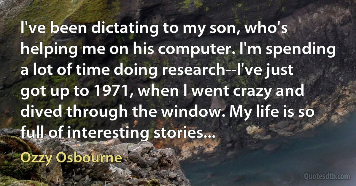 I've been dictating to my son, who's helping me on his computer. I'm spending a lot of time doing research--I've just got up to 1971, when I went crazy and dived through the window. My life is so full of interesting stories... (Ozzy Osbourne)