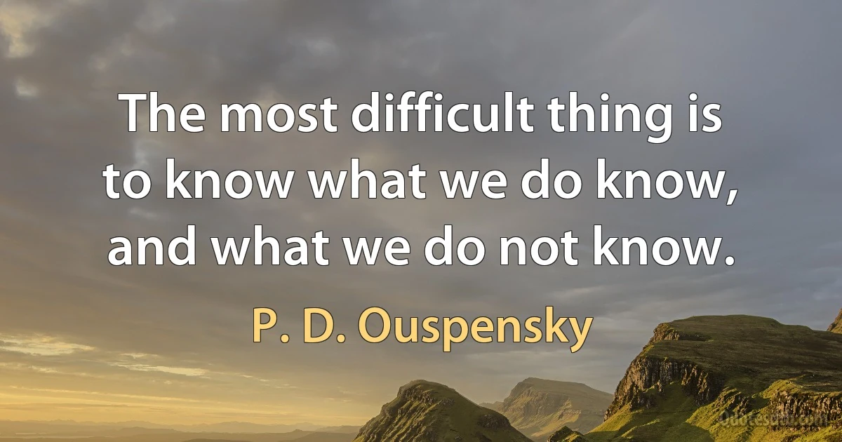 The most difficult thing is to know what we do know, and what we do not know. (P. D. Ouspensky)