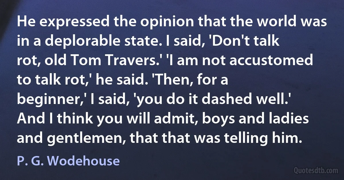 He expressed the opinion that the world was in a deplorable state. I said, 'Don't talk rot, old Tom Travers.' 'I am not accustomed to talk rot,' he said. 'Then, for a beginner,' I said, 'you do it dashed well.' And I think you will admit, boys and ladies and gentlemen, that that was telling him. (P. G. Wodehouse)