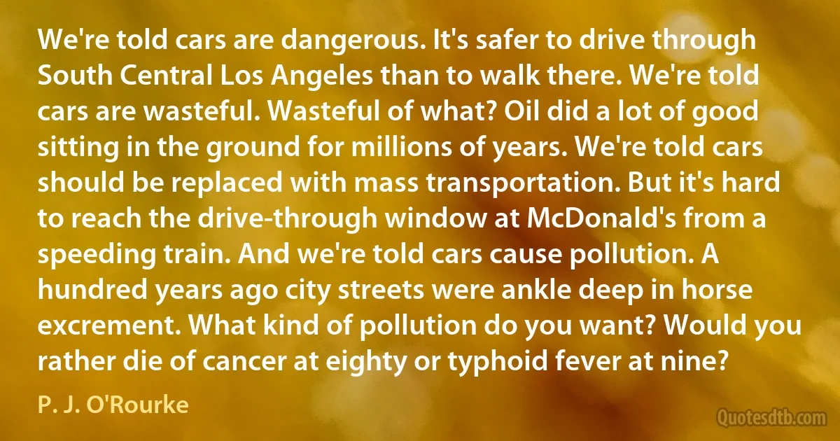 We're told cars are dangerous. It's safer to drive through South Central Los Angeles than to walk there. We're told cars are wasteful. Wasteful of what? Oil did a lot of good sitting in the ground for millions of years. We're told cars should be replaced with mass transportation. But it's hard to reach the drive-through window at McDonald's from a speeding train. And we're told cars cause pollution. A hundred years ago city streets were ankle deep in horse excrement. What kind of pollution do you want? Would you rather die of cancer at eighty or typhoid fever at nine? (P. J. O'Rourke)