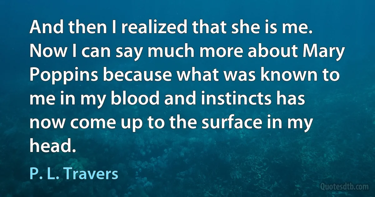 And then I realized that she is me. Now I can say much more about Mary Poppins because what was known to me in my blood and instincts has now come up to the surface in my head. (P. L. Travers)