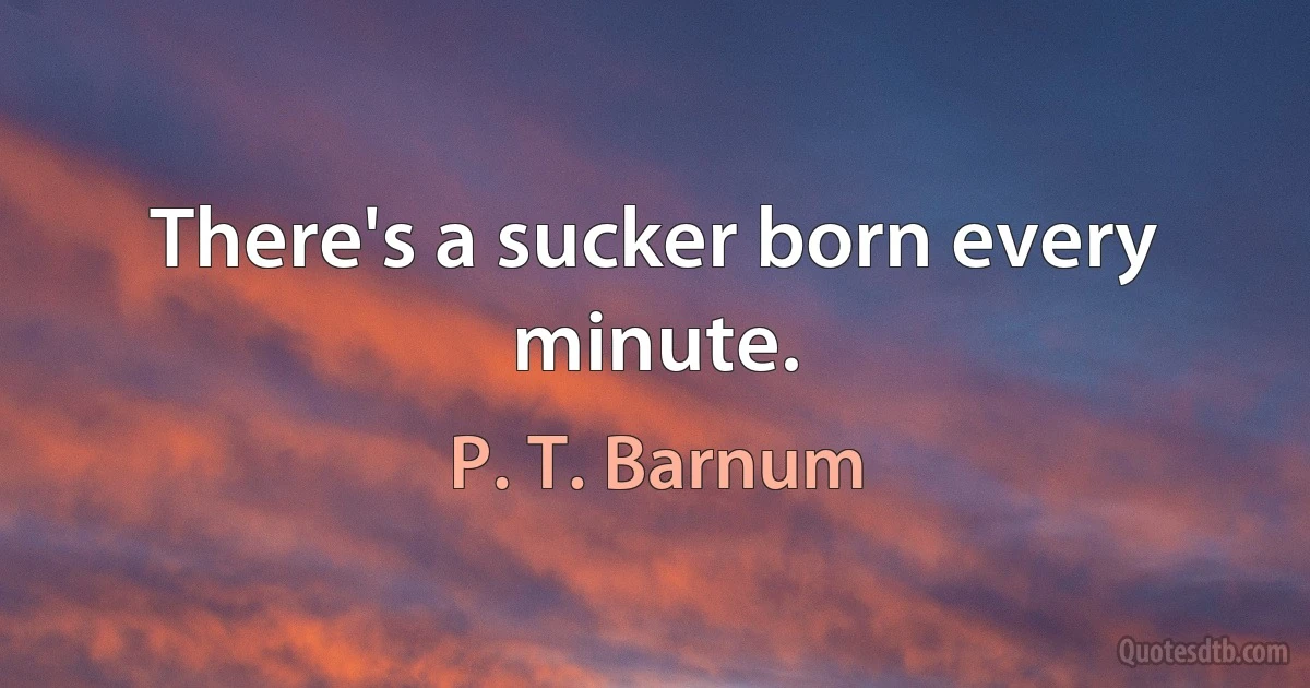 There's a sucker born every minute. (P. T. Barnum)