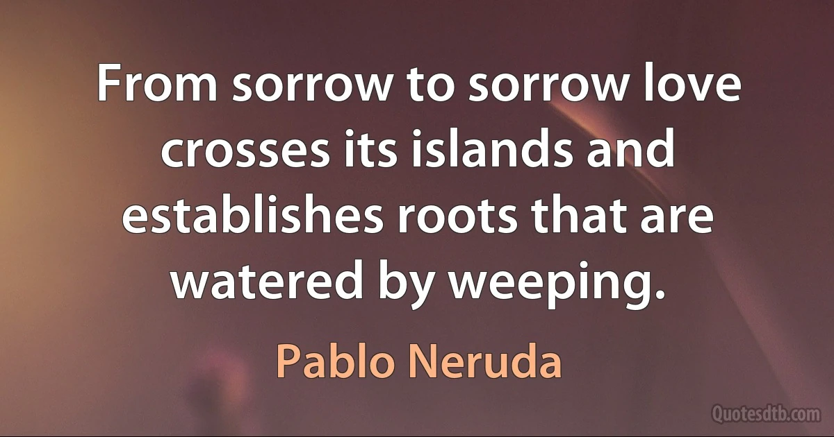 From sorrow to sorrow love crosses its islands and establishes roots that are watered by weeping. (Pablo Neruda)