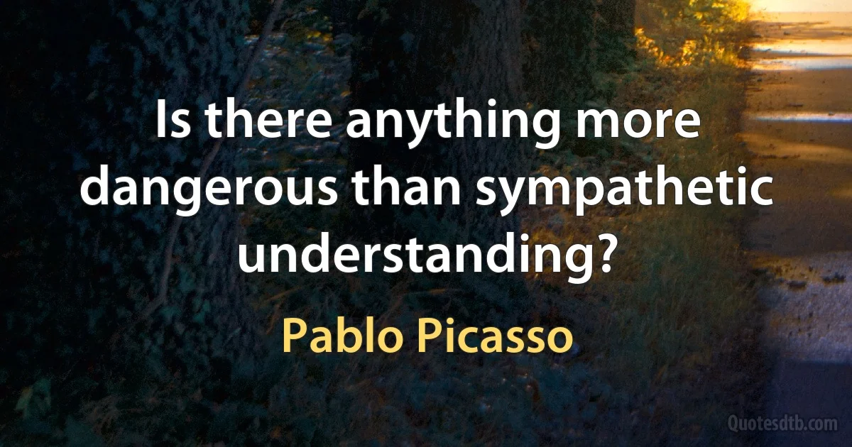 Is there anything more dangerous than sympathetic understanding? (Pablo Picasso)