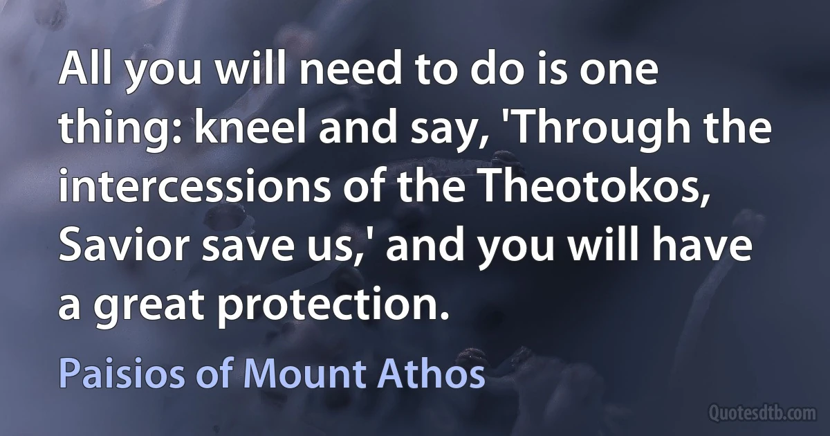 All you will need to do is one thing: kneel and say, 'Through the intercessions of the Theotokos, Savior save us,' and you will have a great protection. (Paisios of Mount Athos)