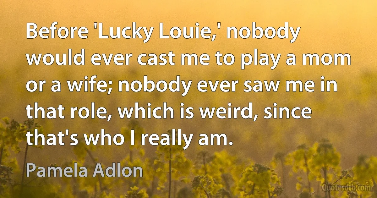 Before 'Lucky Louie,' nobody would ever cast me to play a mom or a wife; nobody ever saw me in that role, which is weird, since that's who I really am. (Pamela Adlon)