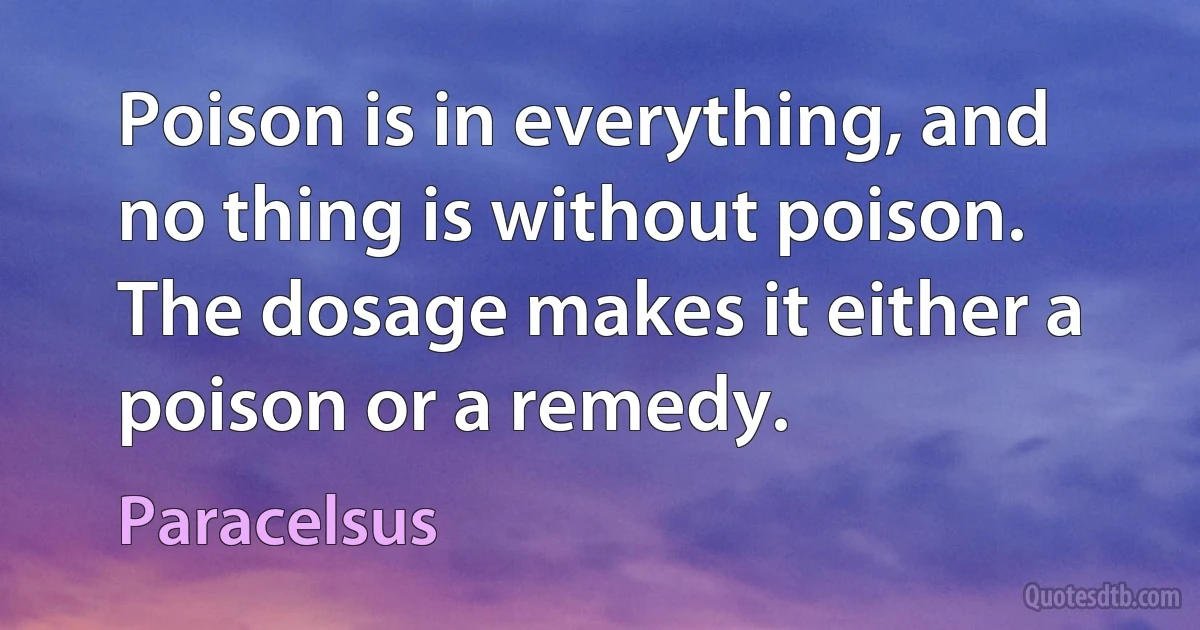 Poison is in everything, and no thing is without poison. The dosage makes it either a poison or a remedy. (Paracelsus)