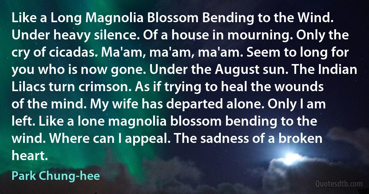 Like a Long Magnolia Blossom Bending to the Wind. Under heavy silence. Of a house in mourning. Only the cry of cicadas. Ma'am, ma'am, ma'am. Seem to long for you who is now gone. Under the August sun. The Indian Lilacs turn crimson. As if trying to heal the wounds of the mind. My wife has departed alone. Only I am left. Like a lone magnolia blossom bending to the wind. Where can I appeal. The sadness of a broken heart. (Park Chung-hee)