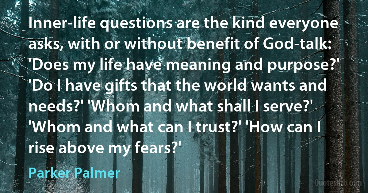 Inner-life questions are the kind everyone asks, with or without benefit of God-talk: 'Does my life have meaning and purpose?' 'Do I have gifts that the world wants and needs?' 'Whom and what shall I serve?' 'Whom and what can I trust?' 'How can I rise above my fears?' (Parker Palmer)