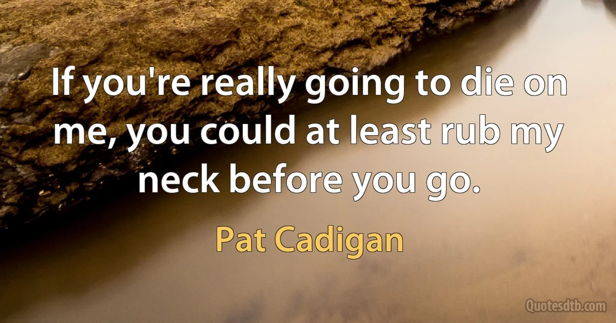 If you're really going to die on me, you could at least rub my neck before you go. (Pat Cadigan)