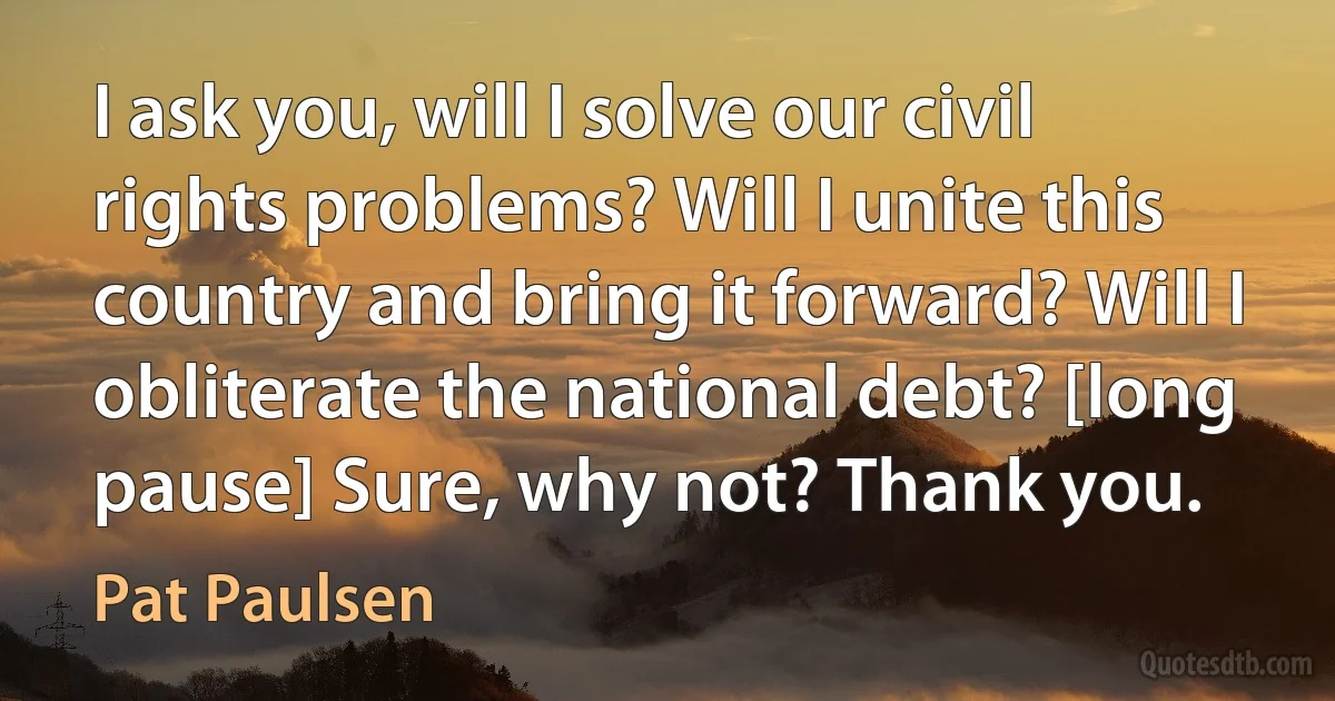 I ask you, will I solve our civil rights problems? Will I unite this country and bring it forward? Will I obliterate the national debt? [long pause] Sure, why not? Thank you. (Pat Paulsen)