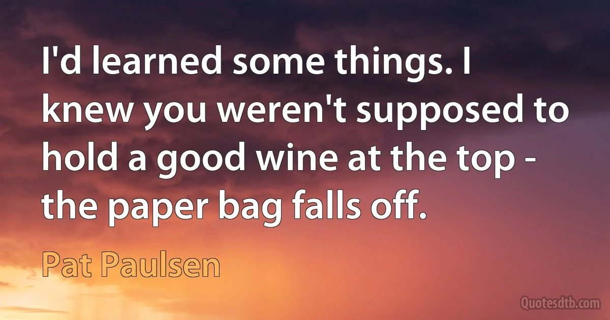 I'd learned some things. I knew you weren't supposed to hold a good wine at the top - the paper bag falls off. (Pat Paulsen)