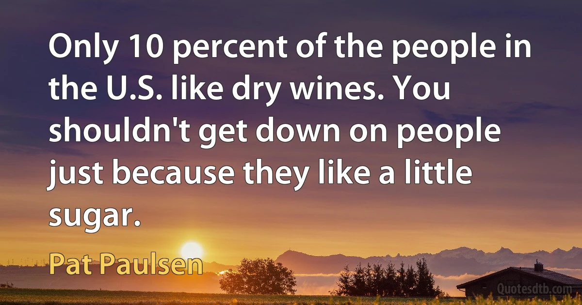 Only 10 percent of the people in the U.S. like dry wines. You shouldn't get down on people just because they like a little sugar. (Pat Paulsen)