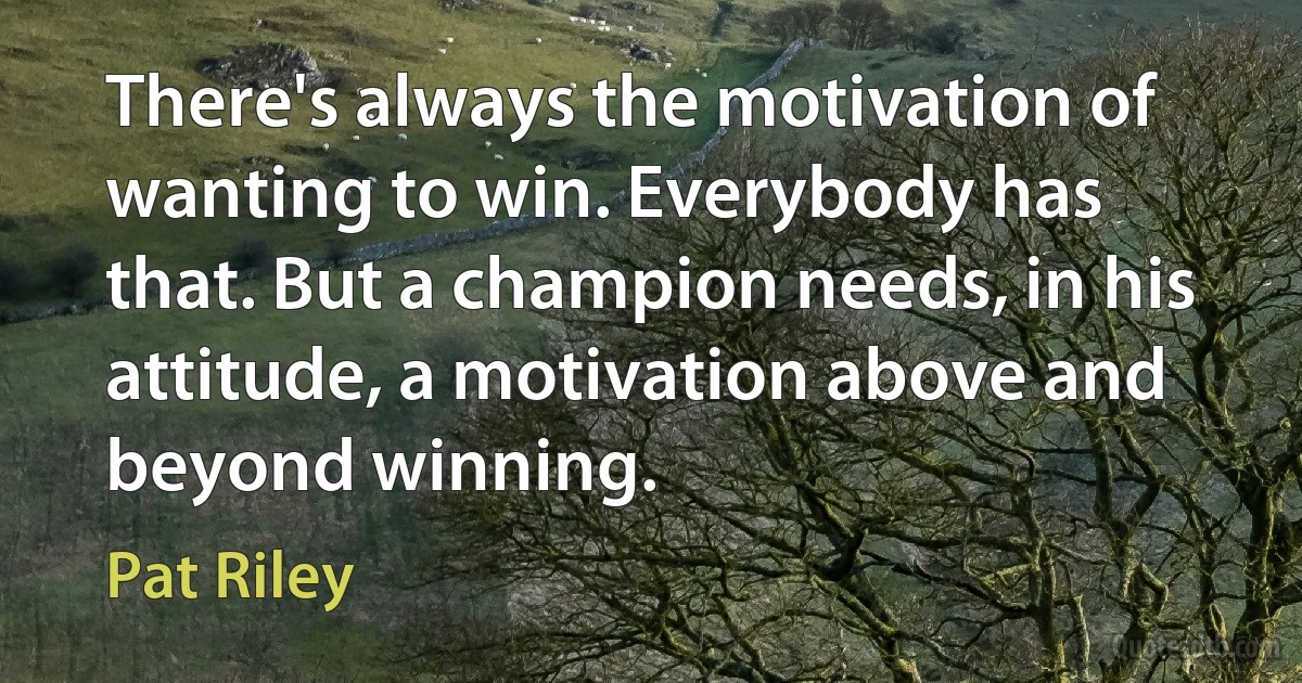 There's always the motivation of wanting to win. Everybody has that. But a champion needs, in his attitude, a motivation above and beyond winning. (Pat Riley)