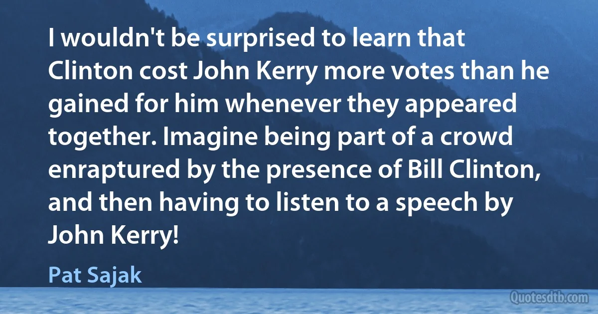 I wouldn't be surprised to learn that Clinton cost John Kerry more votes than he gained for him whenever they appeared together. Imagine being part of a crowd enraptured by the presence of Bill Clinton, and then having to listen to a speech by John Kerry! (Pat Sajak)