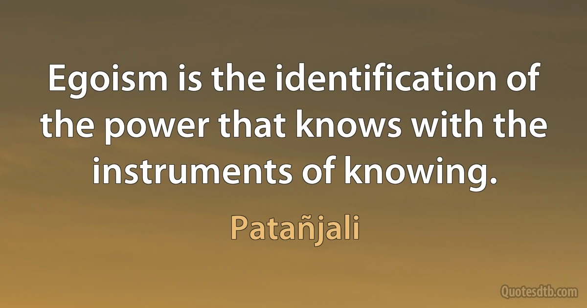 Egoism is the identification of the power that knows with the instruments of knowing. (Patañjali)