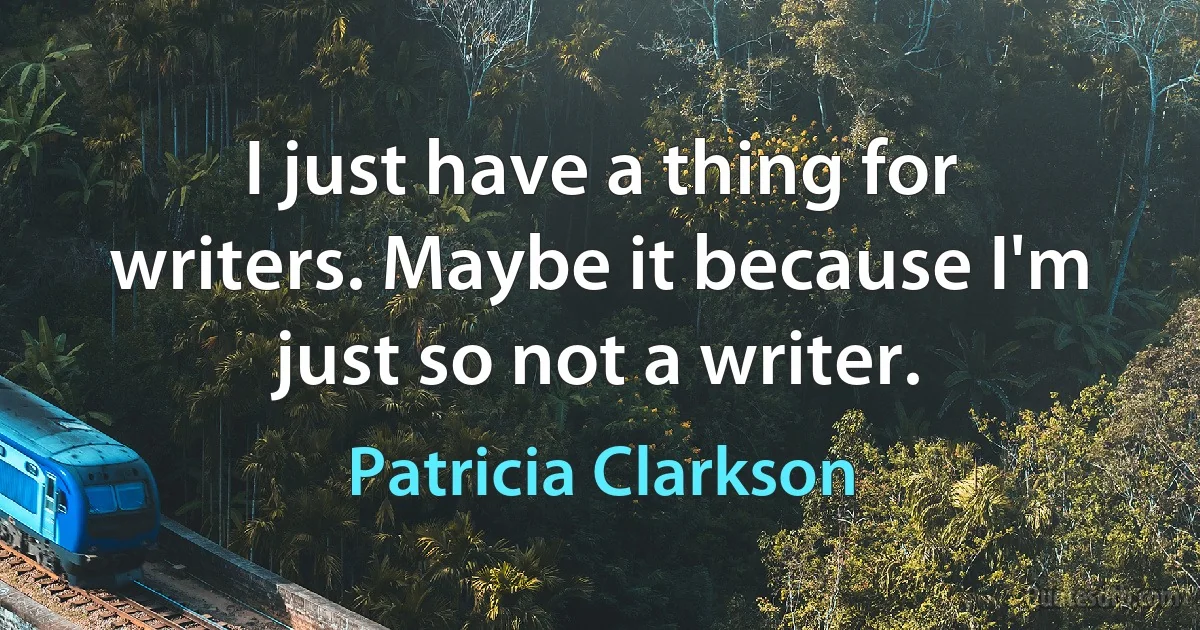 I just have a thing for writers. Maybe it because I'm just so not a writer. (Patricia Clarkson)