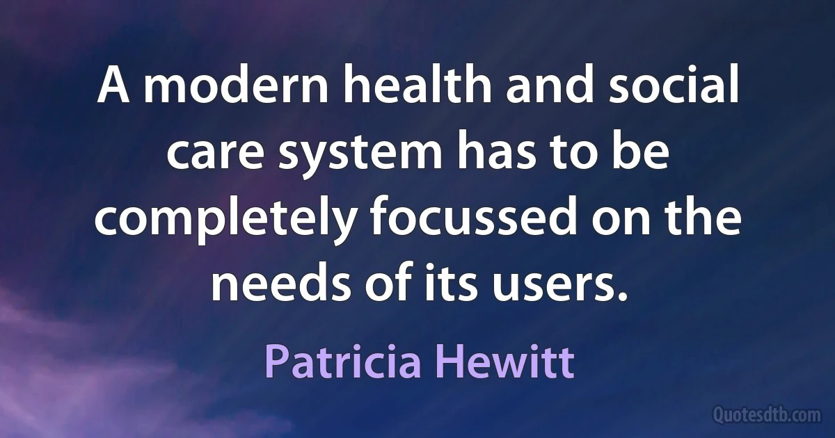 A modern health and social care system has to be completely focussed on the needs of its users. (Patricia Hewitt)