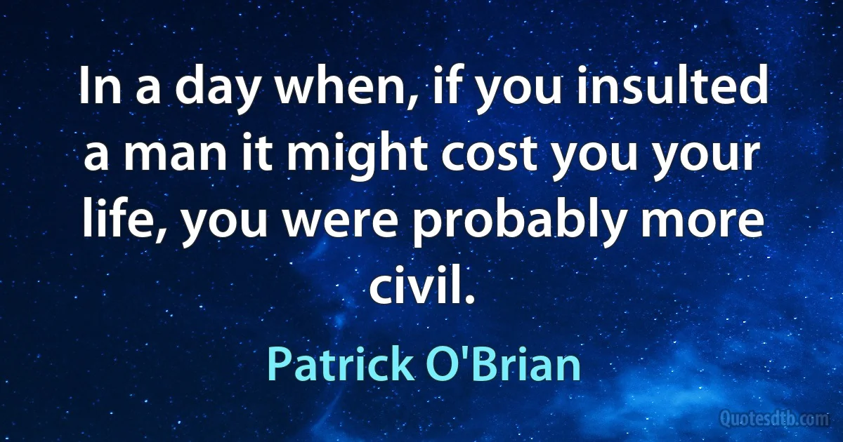 In a day when, if you insulted a man it might cost you your life, you were probably more civil. (Patrick O'Brian)