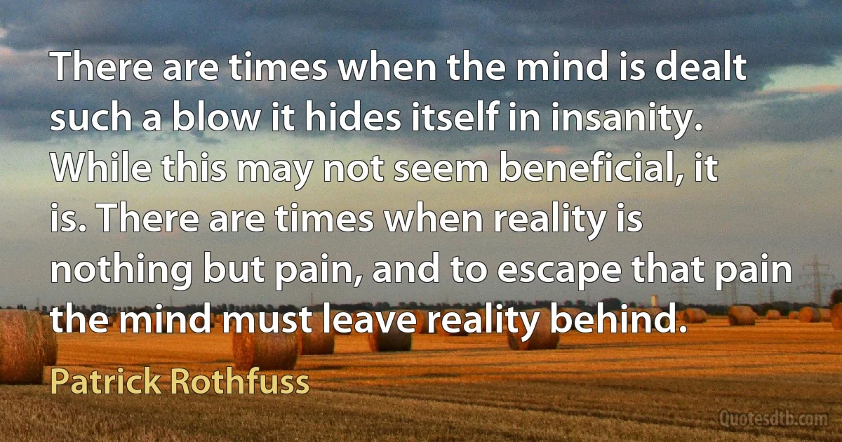 There are times when the mind is dealt such a blow it hides itself in insanity. While this may not seem beneficial, it is. There are times when reality is nothing but pain, and to escape that pain the mind must leave reality behind. (Patrick Rothfuss)