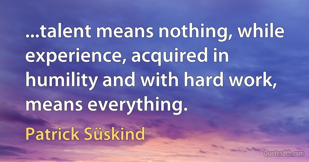 ...talent means nothing, while experience, acquired in humility and with hard work, means everything. (Patrick Süskind)