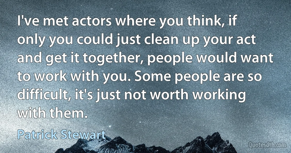 I've met actors where you think, if only you could just clean up your act and get it together, people would want to work with you. Some people are so difficult, it's just not worth working with them. (Patrick Stewart)