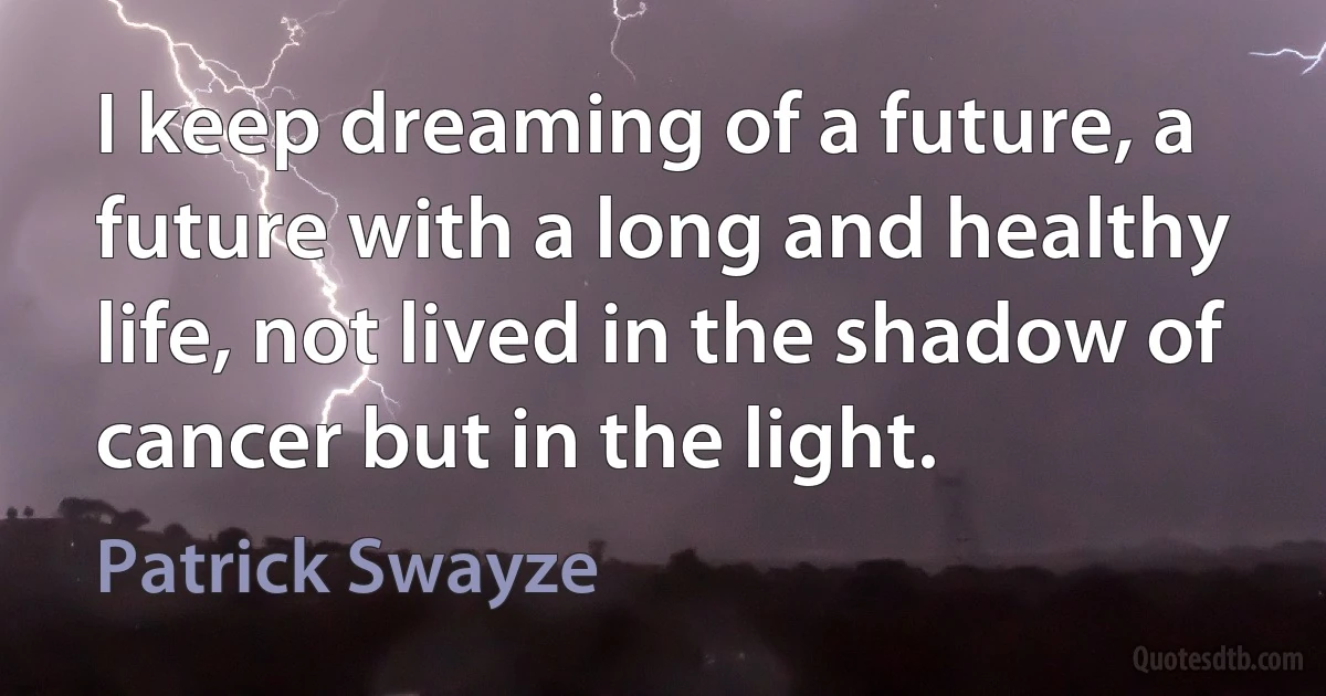 I keep dreaming of a future, a future with a long and healthy life, not lived in the shadow of cancer but in the light. (Patrick Swayze)