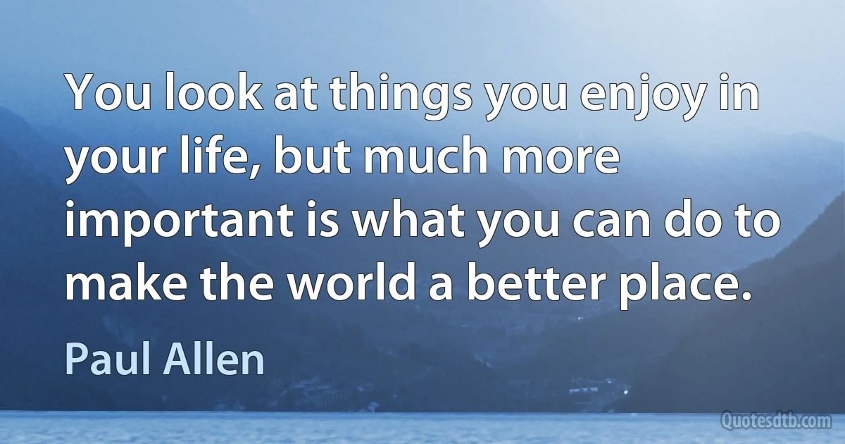 You look at things you enjoy in your life, but much more important is what you can do to make the world a better place. (Paul Allen)