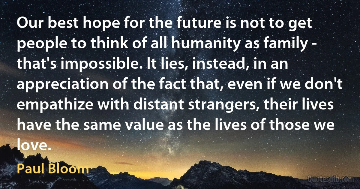 Our best hope for the future is not to get people to think of all humanity as family - that's impossible. It lies, instead, in an appreciation of the fact that, even if we don't empathize with distant strangers, their lives have the same value as the lives of those we love. (Paul Bloom)