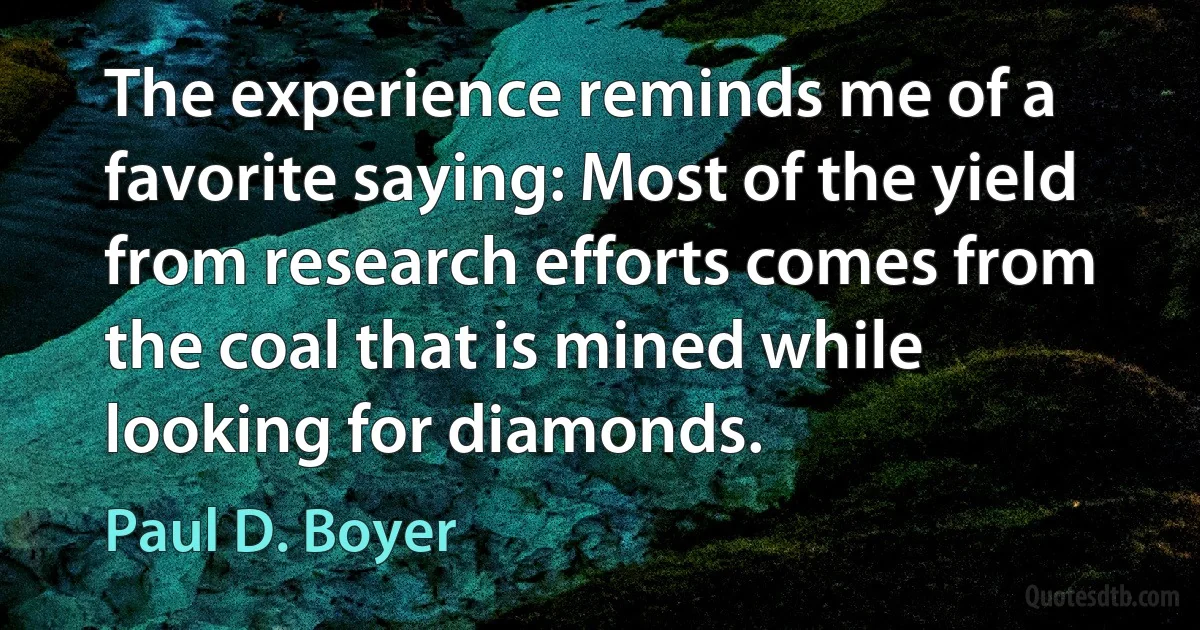 The experience reminds me of a favorite saying: Most of the yield from research efforts comes from the coal that is mined while looking for diamonds. (Paul D. Boyer)