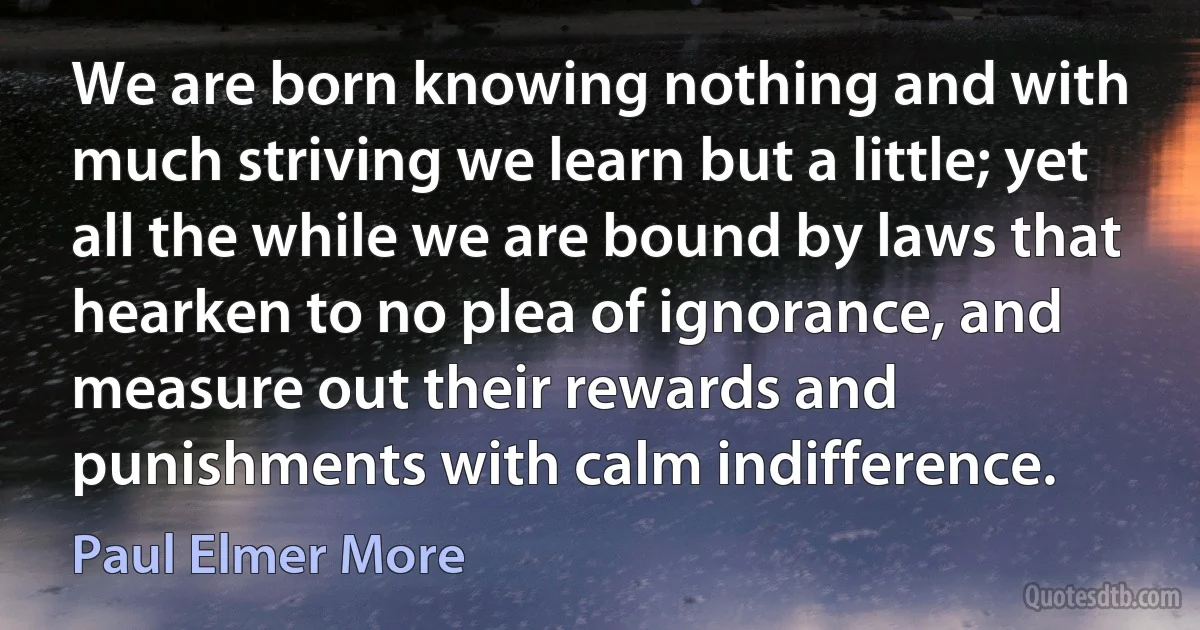 We are born knowing nothing and with much striving we learn but a little; yet all the while we are bound by laws that hearken to no plea of ignorance, and measure out their rewards and punishments with calm indifference. (Paul Elmer More)