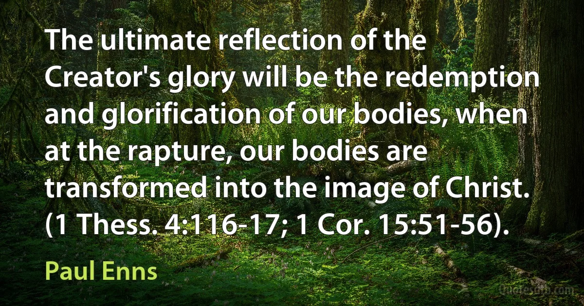 The ultimate reflection of the Creator's glory will be the redemption and glorification of our bodies, when at the rapture, our bodies are transformed into the image of Christ. (1 Thess. 4:116-17; 1 Cor. 15:51-56). (Paul Enns)