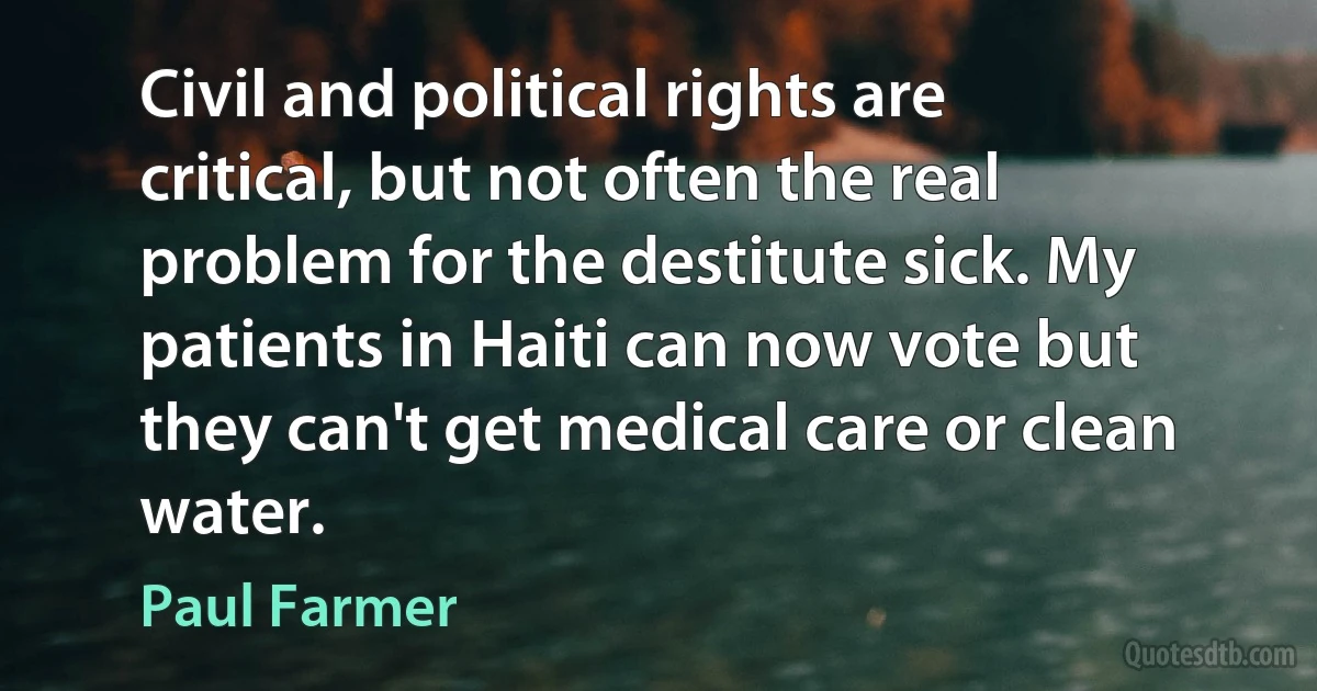 Civil and political rights are critical, but not often the real problem for the destitute sick. My patients in Haiti can now vote but they can't get medical care or clean water. (Paul Farmer)