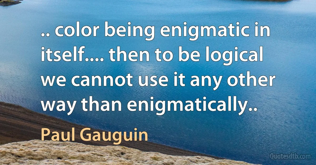 .. color being enigmatic in itself.... then to be logical we cannot use it any other way than enigmatically.. (Paul Gauguin)