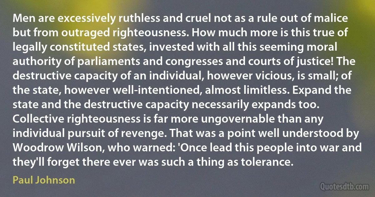 Men are excessively ruthless and cruel not as a rule out of malice but from outraged righteousness. How much more is this true of legally constituted states, invested with all this seeming moral authority of parliaments and congresses and courts of justice! The destructive capacity of an individual, however vicious, is small; of the state, however well-intentioned, almost limitless. Expand the state and the destructive capacity necessarily expands too. Collective righteousness is far more ungovernable than any individual pursuit of revenge. That was a point well understood by Woodrow Wilson, who warned: 'Once lead this people into war and they'll forget there ever was such a thing as tolerance. (Paul Johnson)