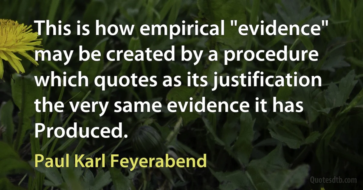 This is how empirical "evidence" may be created by a procedure which quotes as its justification the very same evidence it has Produced. (Paul Karl Feyerabend)