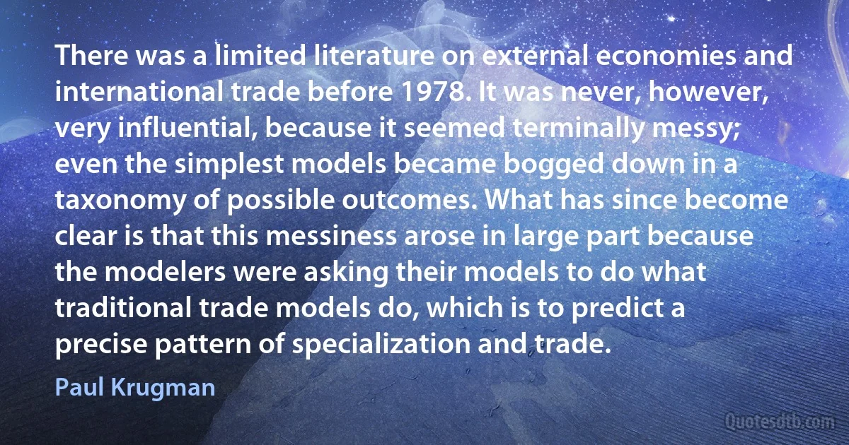 There was a limited literature on external economies and international trade before 1978. It was never, however, very influential, because it seemed terminally messy; even the simplest models became bogged down in a taxonomy of possible outcomes. What has since become clear is that this messiness arose in large part because the modelers were asking their models to do what traditional trade models do, which is to predict a precise pattern of specialization and trade. (Paul Krugman)