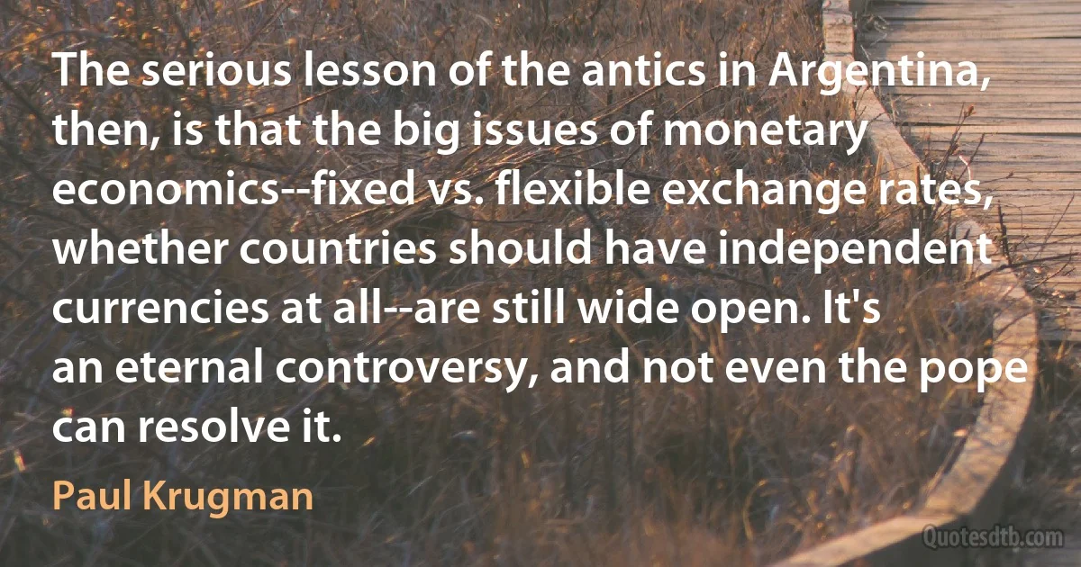 The serious lesson of the antics in Argentina, then, is that the big issues of monetary economics--fixed vs. flexible exchange rates, whether countries should have independent currencies at all--are still wide open. It's an eternal controversy, and not even the pope can resolve it. (Paul Krugman)