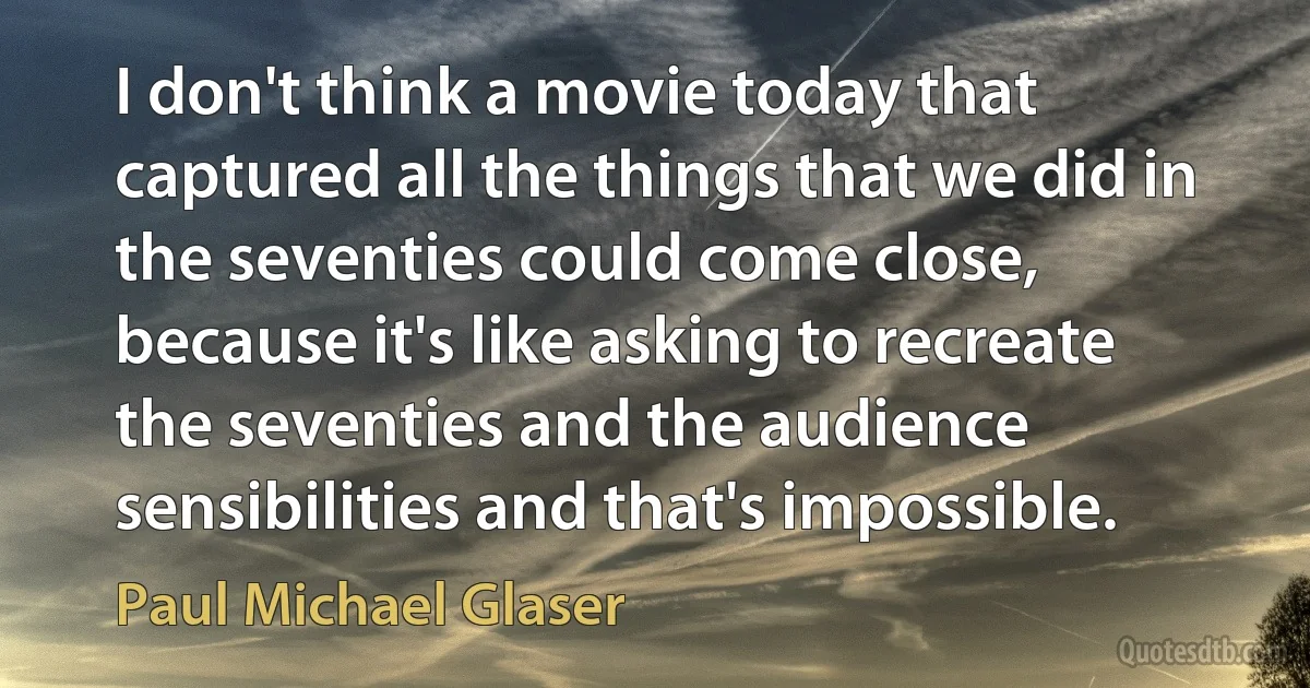 I don't think a movie today that captured all the things that we did in the seventies could come close, because it's like asking to recreate the seventies and the audience sensibilities and that's impossible. (Paul Michael Glaser)