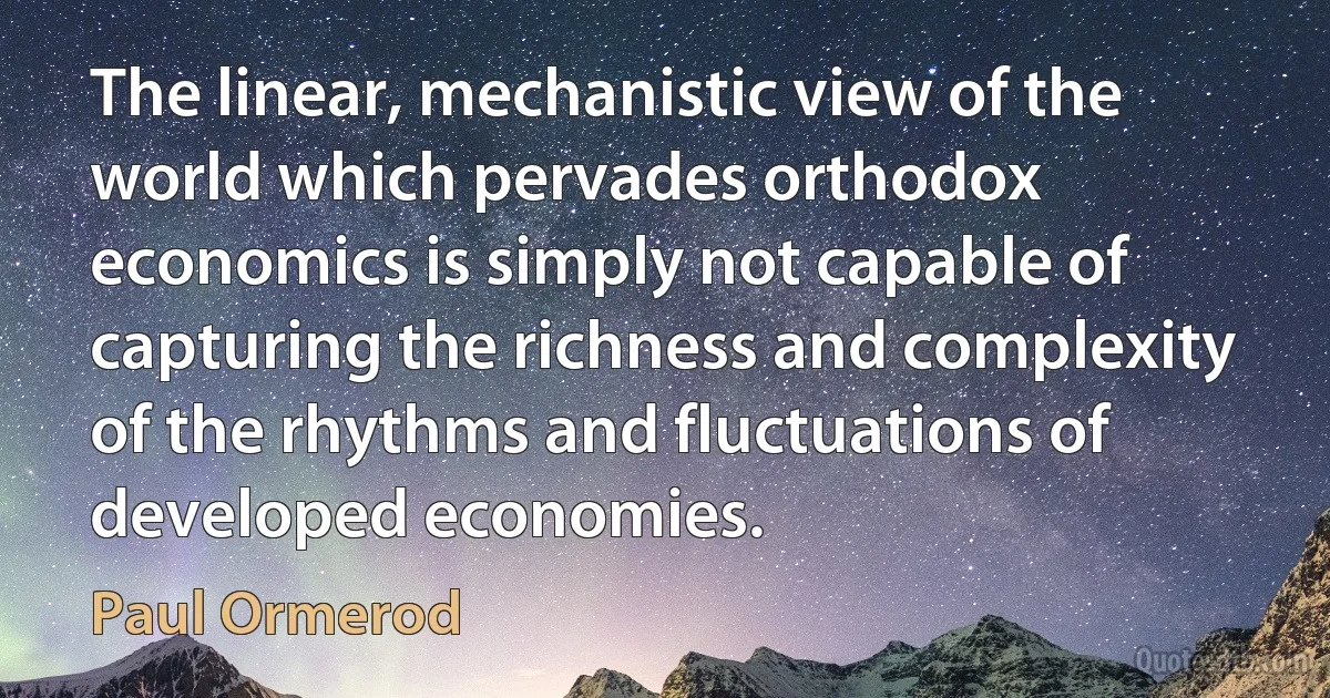 The linear, mechanistic view of the world which pervades orthodox economics is simply not capable of capturing the richness and complexity of the rhythms and fluctuations of developed economies. (Paul Ormerod)