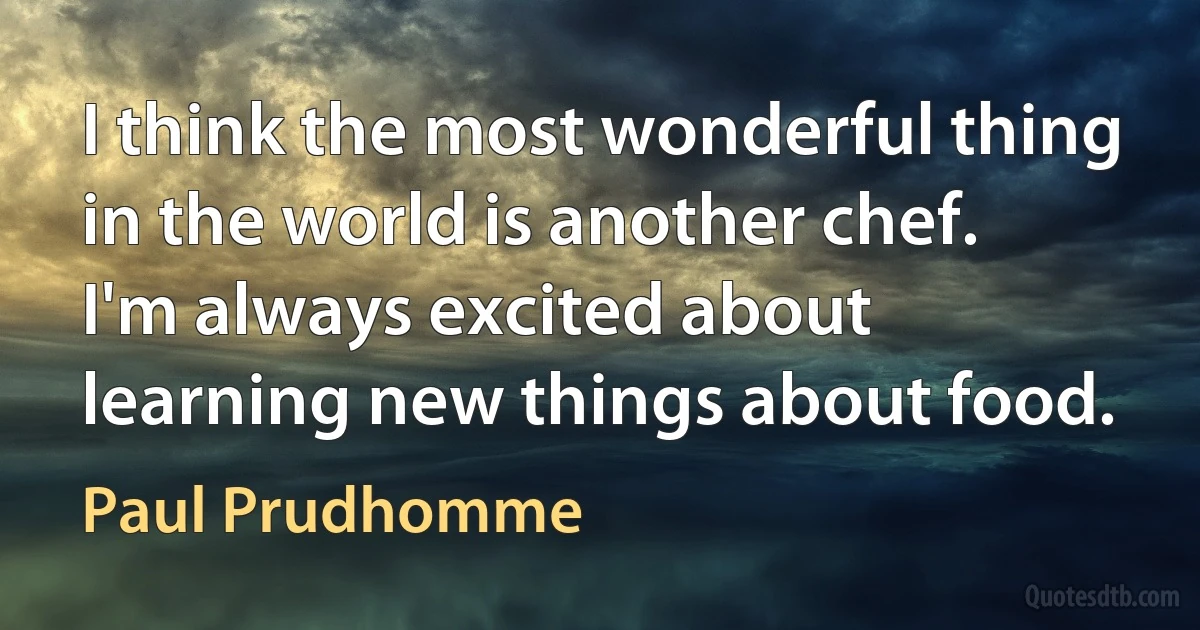 I think the most wonderful thing in the world is another chef. I'm always excited about learning new things about food. (Paul Prudhomme)