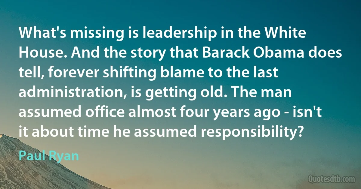 What's missing is leadership in the White House. And the story that Barack Obama does tell, forever shifting blame to the last administration, is getting old. The man assumed office almost four years ago - isn't it about time he assumed responsibility? (Paul Ryan)