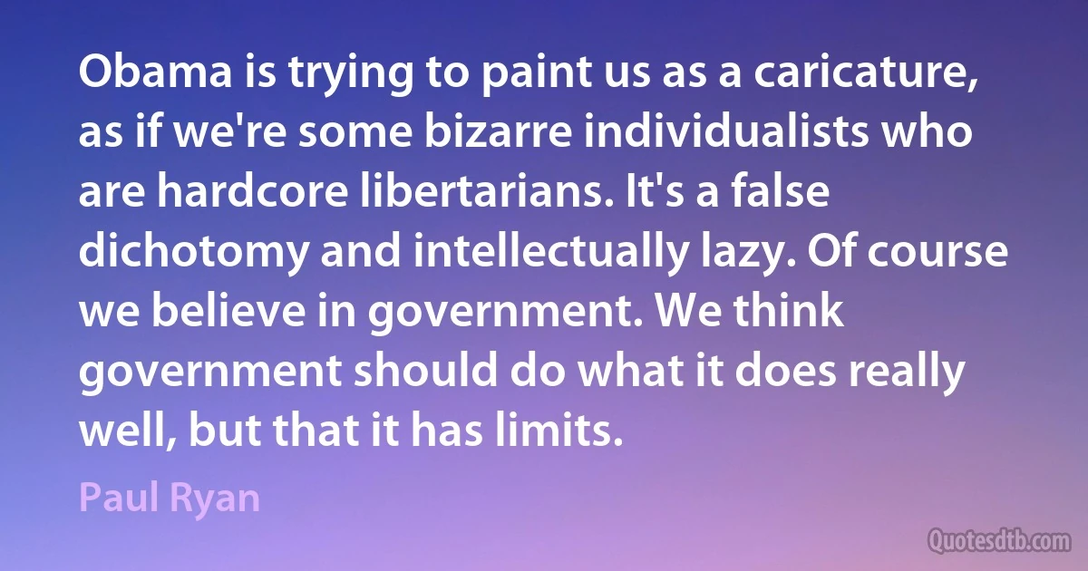 Obama is trying to paint us as a caricature, as if we're some bizarre individualists who are hardcore libertarians. It's a false dichotomy and intellectually lazy. Of course we believe in government. We think government should do what it does really well, but that it has limits. (Paul Ryan)