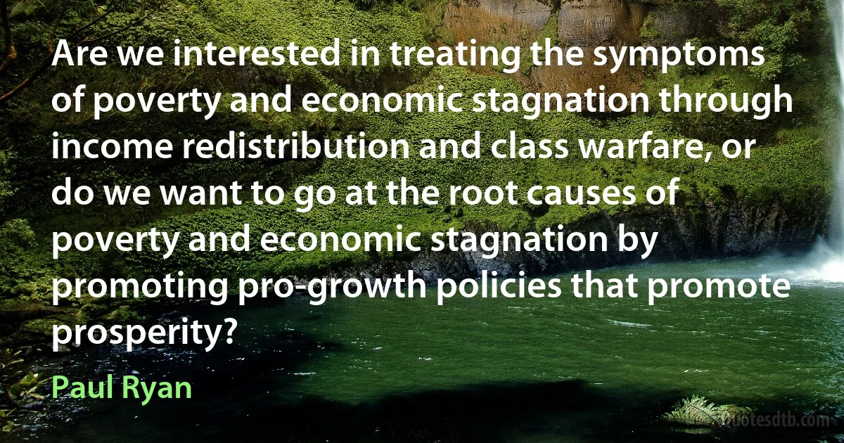 Are we interested in treating the symptoms of poverty and economic stagnation through income redistribution and class warfare, or do we want to go at the root causes of poverty and economic stagnation by promoting pro-growth policies that promote prosperity? (Paul Ryan)