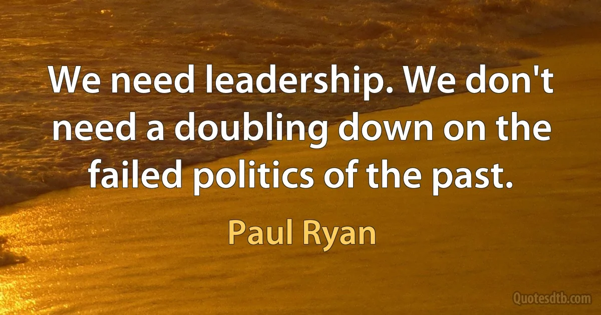 We need leadership. We don't need a doubling down on the failed politics of the past. (Paul Ryan)