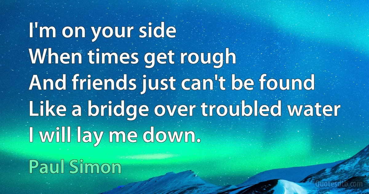 I'm on your side
When times get rough
And friends just can't be found
Like a bridge over troubled water
I will lay me down. (Paul Simon)